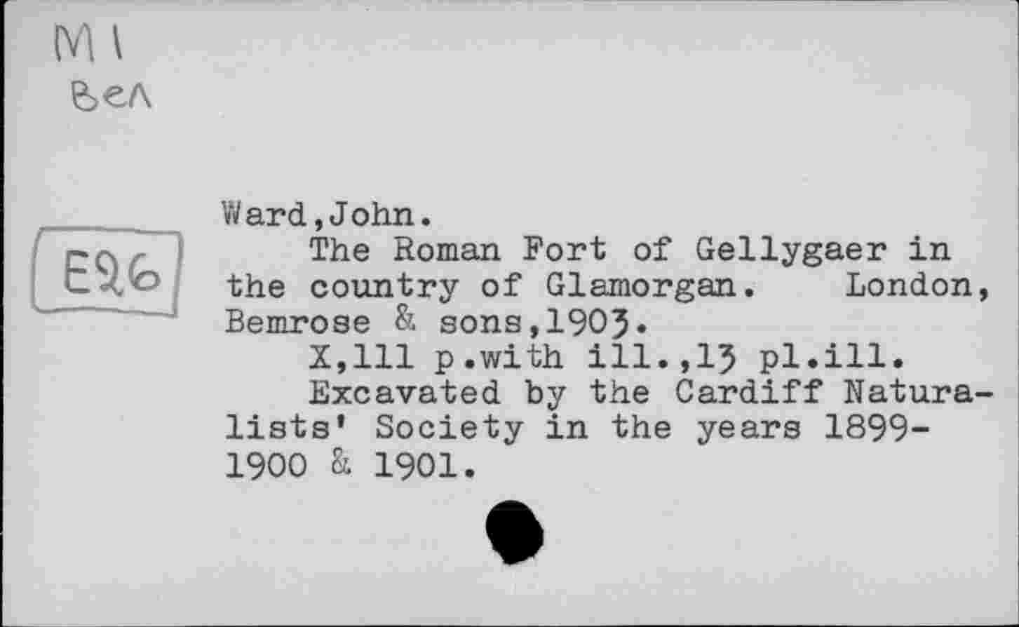 ﻿M I
Ward,John.
The Roman Fort of Gellygaer in the country of Glamorgan. London, Bemrose & sons,1905»
X,lll p.with ill.,15 pl.ill.
Excavated by the Cardiff Naturalists’ Society in the years 1899-1900 & 1901.